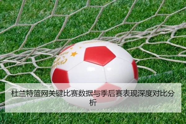 杜兰特篮网关键比赛数据与季后赛表现深度对比分析